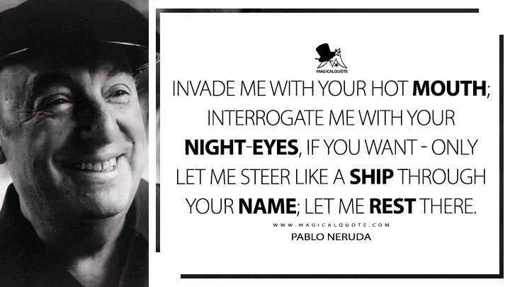 Invade me with your hot mouth; interrogate me with your night-eyes, if you want - only let me steer like a ship through your name; let me rest there. - Pablo Neruda (100 Love Sonnets Quotes)