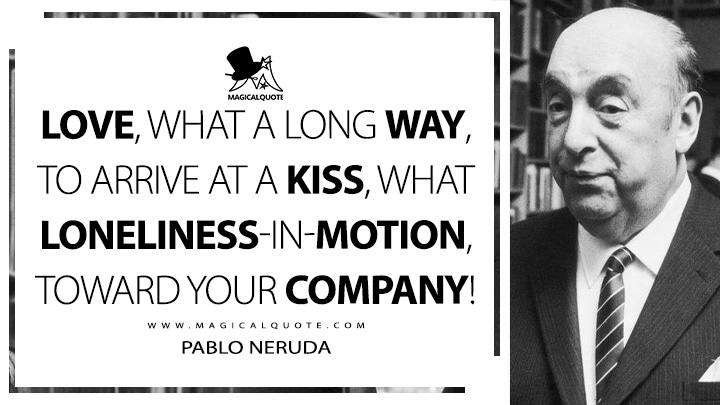 Love, what a long way, to arrive at a kiss, what loneliness-in-motion, toward your company! - Pablo Neruda (100 Love Sonnets Quotes)