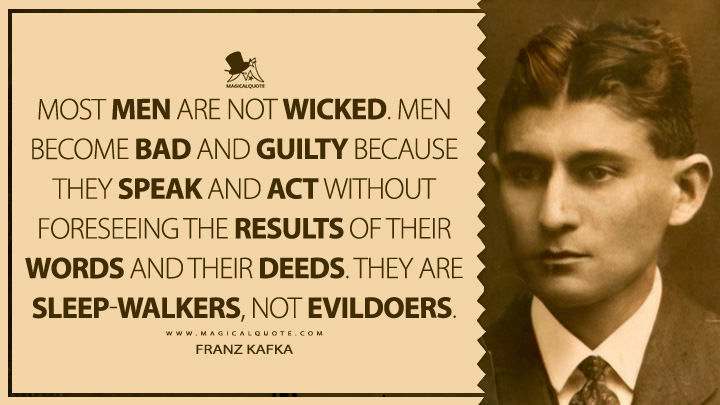 Most men are not wicked. Men become bad and guilty because they speak and act without foreseeing the results of their words and their deeds. They are sleep-walkers, not evildoers. - Franz Kafka (Conversations with Kafka by Gustav Janouch Quotes)