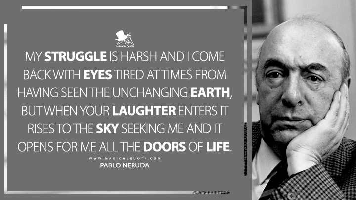 My struggle is harsh and I come back with eyes tired at times from having seen the unchanging earth, but when your laughter enters it rises to the sky seeking me and it opens for me all the doors of life. - Pablo Neruda (The Captain's Verses Quotes)