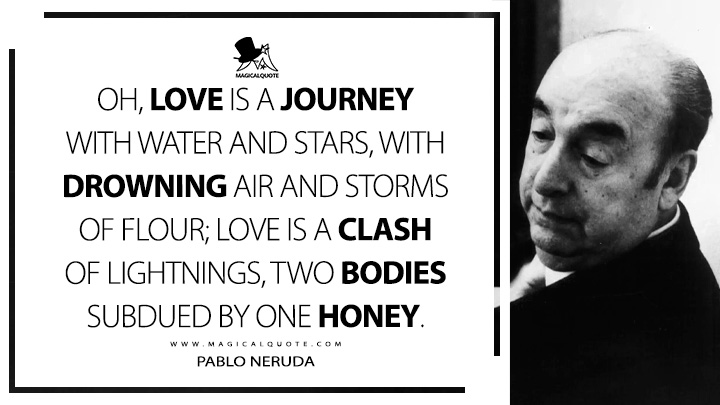 Oh, love is a journey with water and stars, with drowning air and storms of flour; love is a clash of lightnings, two bodies subdued by one honey. - Pablo Neruda (100 Love Sonnets Quotes)