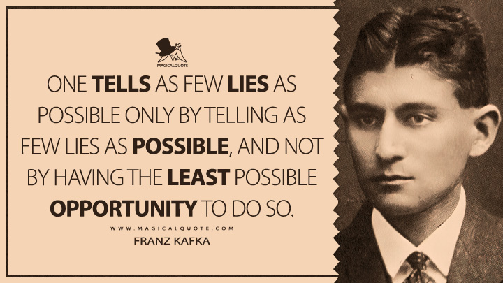 One tells as few lies as possible only by telling as few lies as possible, and not by having the least possible opportunity to do so. - Franz Kafka (Dearest Father: Stories and Other Writings Quotes)