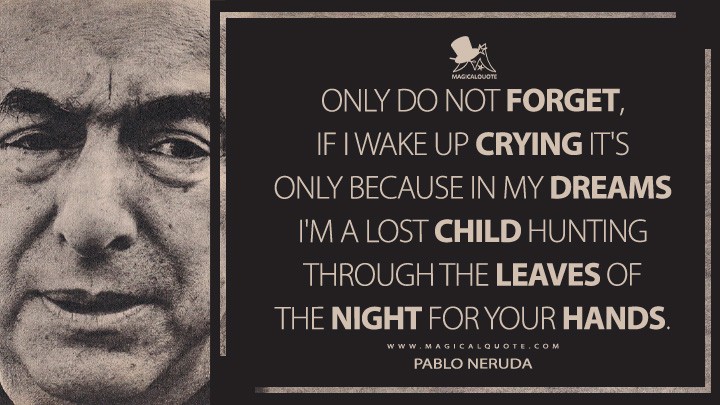 Only do not forget, if I wake up crying it's only because in my dreams I'm a lost child hunting through the leaves of the night for your hands. - Pablo Neruda (100 Love Sonnets Quotes)