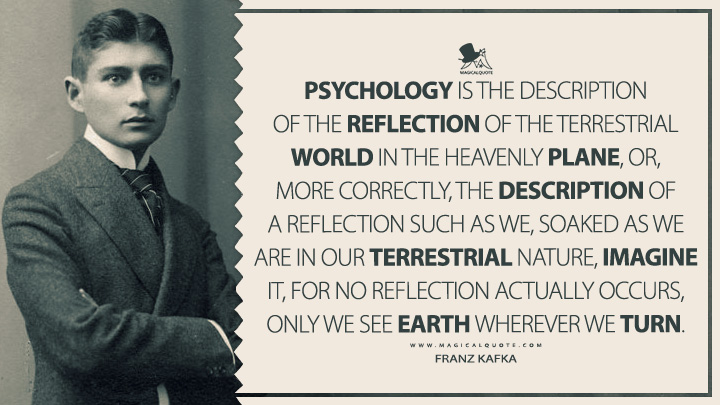Psychology is the description of the reflection of the terrestrial world in the heavenly plane, or, more correctly, the description of a reflection such as we, soaked as we are in our terrestrial nature, imagine it, for no reflection actually occurs, only we see earth wherever we turn. - Franz Kafka (Dearest Father: Stories and Other Writings Quotes)