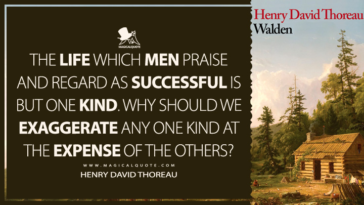 The life which men praise and regard as successful is but one kind. Why should we exaggerate any one kind at the expense of the others? - Henry David Thoreau (Walden; or, Life in the Woods Quotes)