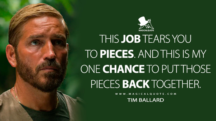 This job tears you to pieces. And this is my one chance to put those pieces back together. - Tim Ballard (Sound of Freedom Movie 2023 Quotes)