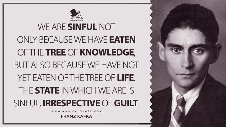 We are sinful not only because we have eaten of the Tree of Knowledge, but also because we have not yet eaten of the Tree of Life. The state in which we are is sinful, irrespective of guilt. - Franz Kafka (Dearest Father: Stories and Other Writings Quotes)