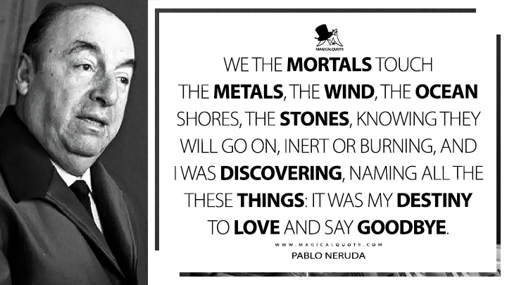 We the mortals touch the metals, the wind, the ocean shores, the stones, knowing they will go on, inert or burning, and I was discovering, naming all the these things: it was my destiny to love and say goodbye. - Pablo Neruda (Still Another Day Quotes)