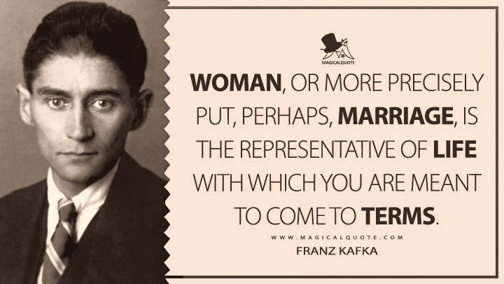 Woman, or more precisely put, perhaps, marriage, is the representative of life with which you are meant to come to terms. - Franz Kafka (Dearest Father: Stories and Other Writings Quotes)