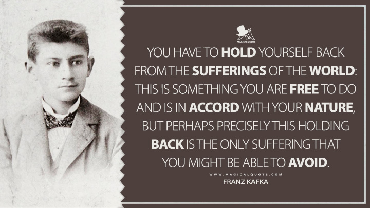 You have to hold yourself back from the sufferings of the world: this is something you are free to do and is in accord with your nature, but perhaps precisely this holding back is the only suffering that you might be able to avoid. - Franz Kafka (Dearest Father: Stories and Other Writings Quotes)