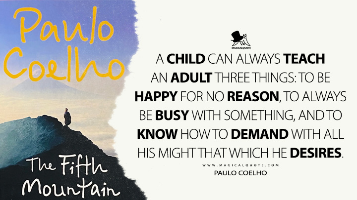 A child can always teach an adult three things: to be happy for no reason, to always be busy with something, and to know how to demand with all his might that which he desires. - Paulo Coelho (The Fifth Mountain Quotes)