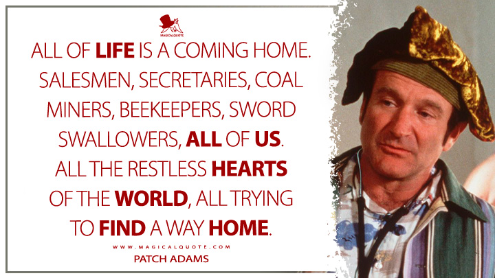 All of life is a coming home. Salesmen, secretaries, coal miners, beekeepers, sword swallowers, all of us. All the restless hearts of the world, all trying to find a way home. - Patch Adams (Patch Adams Movie 1988 Quotes)