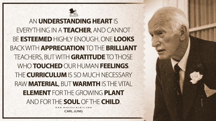 An understanding heart is everything in a teacher, and cannot be esteemed highly enough. One looks back with appreciation to the brilliant teachers, but with gratitude to those who touched our human feelings. The curriculum is so much necessary raw material, but warmth is the vital element for the growing plant and for the soul of the child. - Carl Jung (The The Development of Personality Quotes)