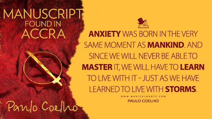 Anxiety was born in the very same moment as mankind. And since we will never be able to master it, we will have to learn to live with it - just as we have learned to live with storms. - Paulo Coelho (Manuscript Found in Accra Quotes)