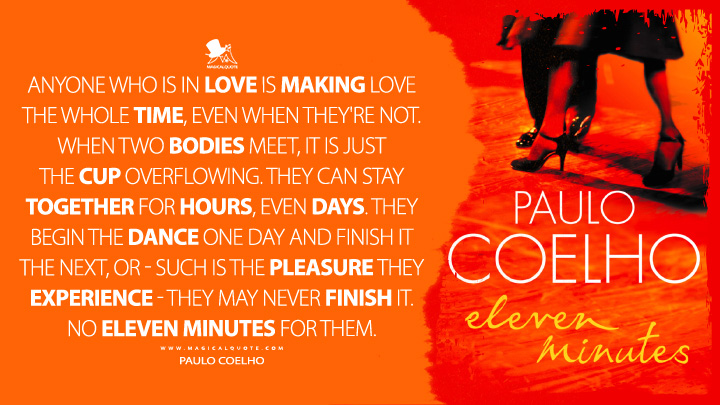 Anyone who is in love is making love the whole time, even when they're not. When two bodies meet, it is just the cup overflowing. They can stay together for hours, even days. They begin the dance one day and finish it the next, or - such is the pleasure they experience - they may never finish it. No eleven minutes for them. - Paulo Coelho (Eleven Minutes Quotes)