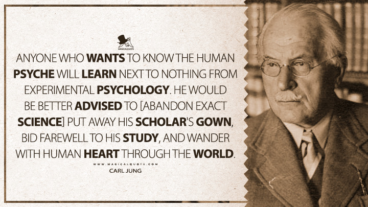 Anyone who wants to know the human psyche will learn next to nothing from experimental psychology. He would be better advised to [abandon exact science] put away his scholar's gown, bid farewell to his study, and wander with human heart through the world. - Carl Jung (Two Essays on Analytical Psychology Quotes)