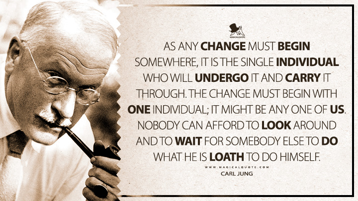 As any change must begin somewhere, it is the single individual who will undergo it and carry it through. The change must begin with one individual; it might be any one of us. Nobody can afford to look around and to wait for somebody else to do what he is loath to do himself. - Carl Jung (The Symbolic Life Quotes)