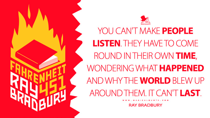 You can't make people listen. They have to come round in their own time, wondering what happened and why the world blew up around them. It can't last. - Ray Bradbury (Fahrenheit 451 Quotes)