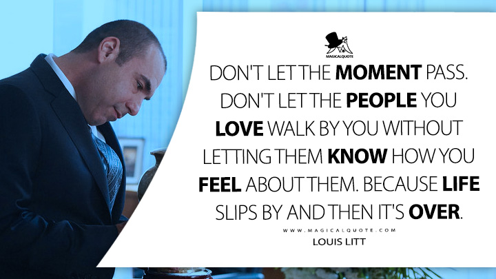Don't let the moment pass. Don't let the people you love walk by you without letting them know how you feel about them. Because life slips by and then it's over. - Louis Litt (Suits TV Series USA Quotes)