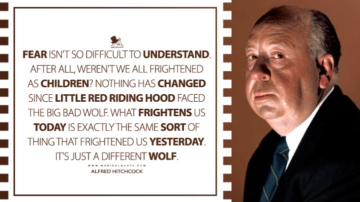 Fear isn't so difficult to understand. After all, weren't we all frightened as children? Nothing has changed since Little Red Riding Hood faced the big bad wolf. What frightens us today is exactly the same sort of thing that frightened us yesterday. It's just a different wolf. - Alfred Hitchcock Quotes