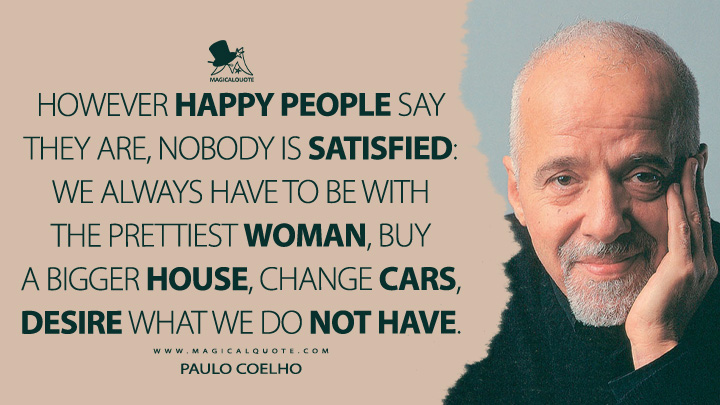 However happy people say they are, nobody is satisfied: we always have to be with the prettiest woman, buy a bigger house, change cars, desire what we do not have. - Paulo Coelho Quotes