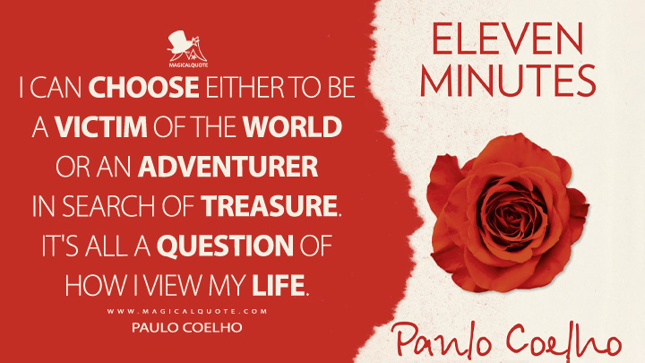 I can choose either to be a victim of the world or an adventurer in search of treasure. It's all a question of how I view my life. - Paulo Coelho (Eleven Minutes Quotes)