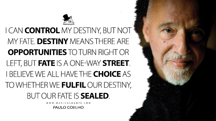 I can control my destiny, but not my fate. Destiny means there are opportunities to turn right or left, but fate is a one-way street. I believe we all have the choice as to whether we fulfil our destiny, but our fate is sealed. - Paulo Coelho Quotes