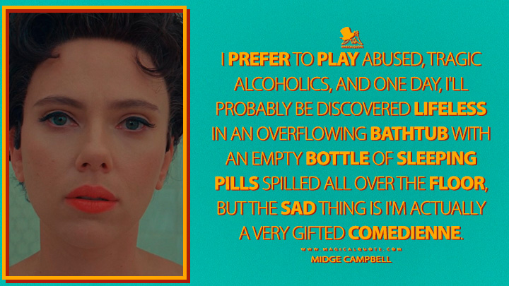 I prefer to play abused, tragic alcoholics, and one day, I'll probably be discovered lifeless in an overflowing bathtub with an empty bottle of sleeping pills spilled all over the floor, but the sad thing is I'm actually a very gifted comedienne. - Midge Campbell (Asteroid City 2023 Quotes)