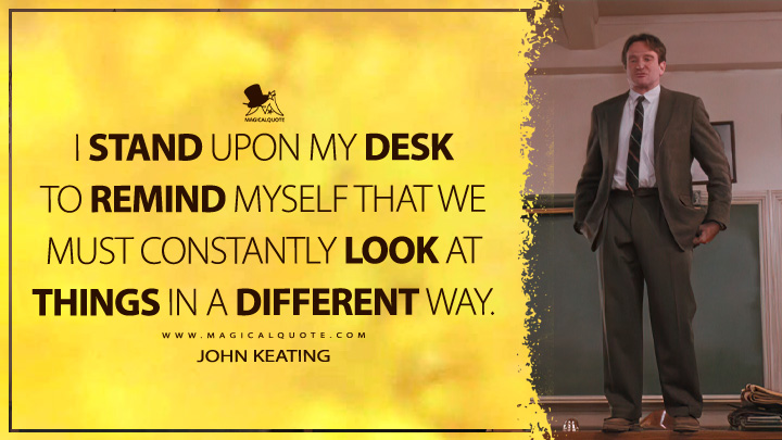 I stand upon my desk to remind myself that we must constantly look at things in a different way. - John Keating (Dead Poets Society Quotes)