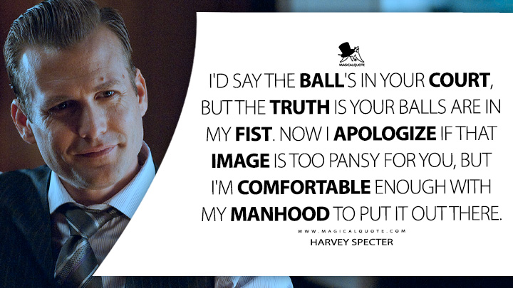 I'd say the ball's in your court, but the truth is your balls are in my fist. Now I apologize if that image is too pansy for you, but I'm comfortable enough with my manhood to put it out there. - Harvey Specter (Suits TV Series USA Quotes)