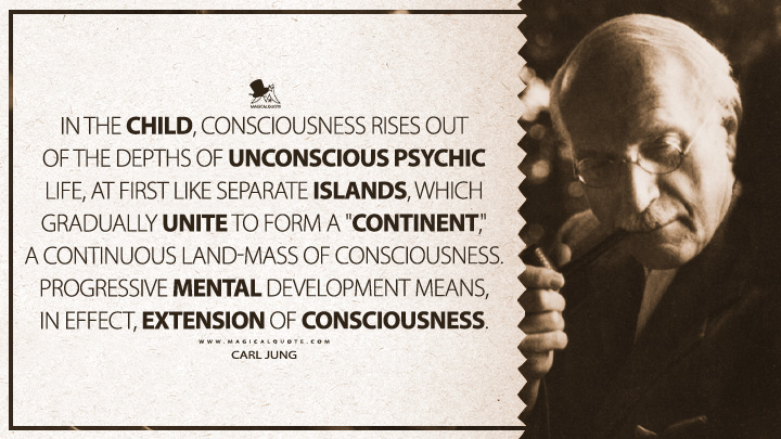 In the child, consciousness rises out of the depths of unconscious psychic life, at first like separate islands, which gradually unite to form a "continent," a continuous land-mass of consciousness. Progressive mental development means, in effect, extension of consciousness. - Carl Jung (The The Development of Personality Quotes)