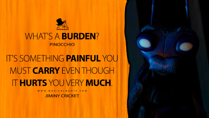 Pinocchio: What's a burden? Jiminy Cricket: It's something painful you must carry even though it hurts you very much. (Guillermo del Toro's Pinocchio Quotes)