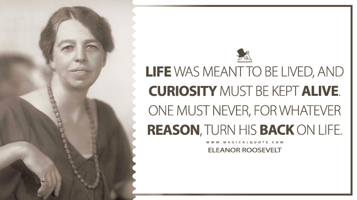 Life was meant to be lived, and curiosity must be kept alive. One must never, for whatever reason, turn his back on life. - Eleanor Roosevelt (Life Quotes)