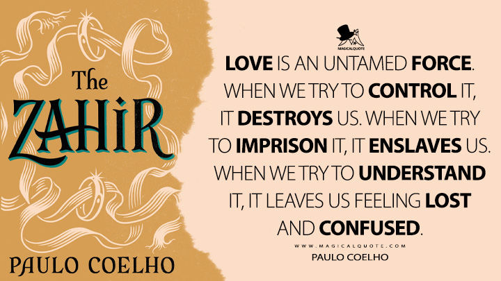 Love is an untamed force. When we try to control it, it destroys us. When we try to imprison it, it enslaves us. When we try to understand it, it leaves us feeling lost and confused. - Paulo Coelho (The Zahir Quotes)