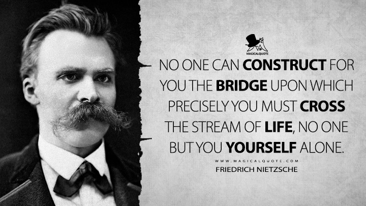 No one can construct for you the bridge upon which precisely you must cross the stream of life, no one but you yourself alone. - Friedrich Nietzsche (Untimely Meditations Life Quotes)