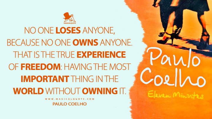 No one loses anyone, because no one owns anyone. That is the true experience of freedom: having the most important thing in the world without owning it. - Paulo Coelho (Eleven Minutes Quotes)