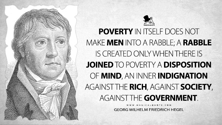 Poverty in itself does not make men into a rabble; a rabble is created only when there is joined to poverty a disposition of mind, an inner indignation against the rich, against society, against the government. - Georg Wilhelm Friedrich Hegel (Elements of the Philosophy of Right Quotes)