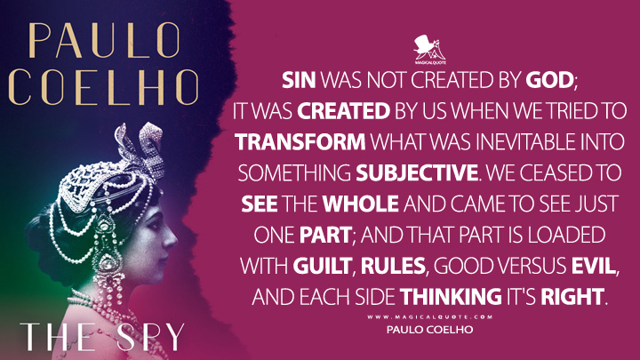 Sin was not created by God; it was created by us when we tried to transform what was inevitable into something subjective. We ceased to see the whole and came to see just one part; and that part is loaded with guilt, rules, good versus evil, and each side thinking it's right. - Paulo Coelho (The Spy Quotes)