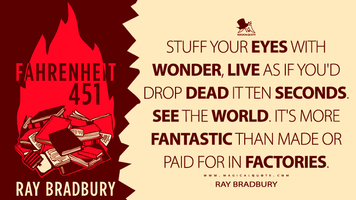 Stuff your eyes with wonder, live as if you'd drop dead it ten seconds. See the world. It's more fantastic than made or paid for in factories. - Ray Bradbury (Fahrenheit 451 Quotes)