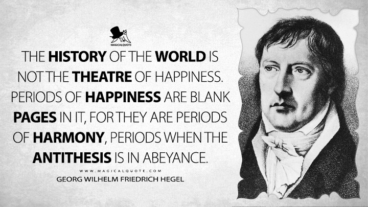 The History of the World is not the theatre of happiness. Periods of happiness are blank pages in it, for they are periods of harmony, periods when the antithesis is in abeyance. - Georg Wilhelm Friedrich Hegel (Lectures on the Philosophy of History Quotes)