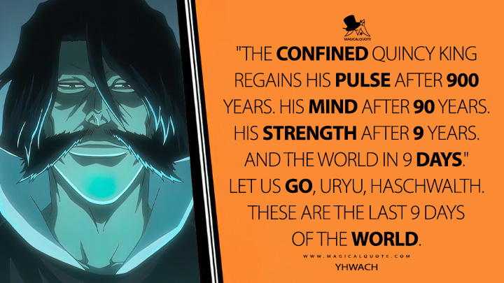 "The confined Quincy King regains his pulse after 900 years. His mind after 90 years. His strength after 9 years. And the world in 9 days." Let us go, Uryu, Haschwalth. These are the last 9 days of the world. - Yhwach (Bleach: Thousand-Year Blood War Quotes)