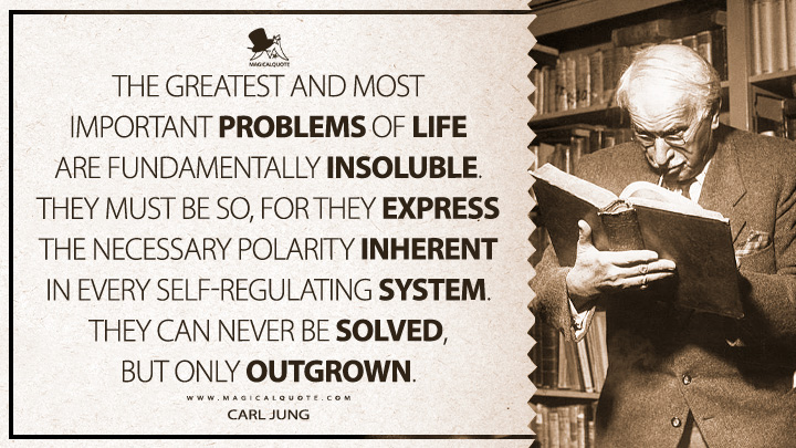 The greatest and most important problems of life are fundamentally insoluble. They must be so, for they express the necessary polarity inherent in every self-regulating system. They can never be solved, but only outgrown. - Carl Jung (Alchemical Studies Quotes)