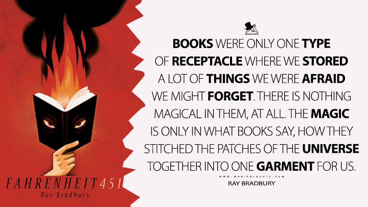 Books were only one type of receptacle where we stored a lot of things we were afraid we might forget. There is nothing magical in them, at all. The magic is only in what books say, how they stitched the patches of the universe together into one garment for us. - Ray Bradbury (Fahrenheit 451 Quotes)