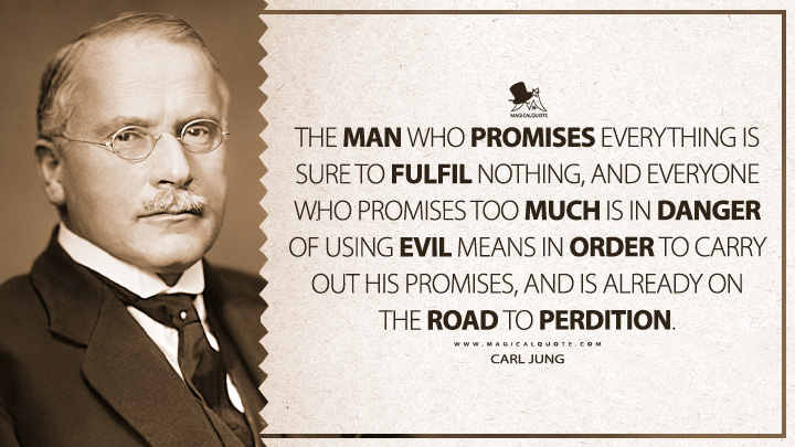 The man who promises everything is sure to fulfil nothing, and everyone who promises too much is in danger of using evil means in order to carry out his promises, and is already on the road to perdition. - Carl Jung (Civilization in Transition Quotes)