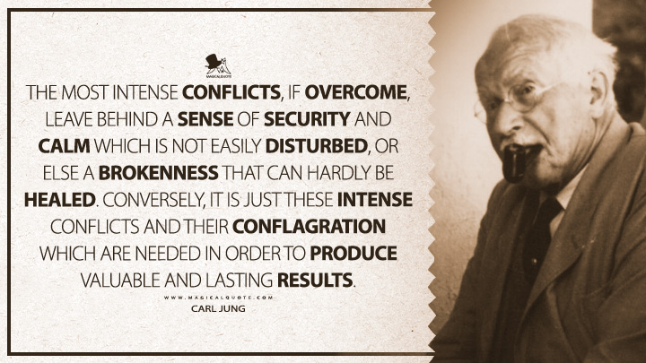 The most intense conflicts, if overcome, leave behind a sense of security and calm which is not easily disturbed, or else a brokenness that can hardly be healed. Conversely, it is just these intense conflicts and their conflagration which are needed in order to produce valuable and lasting results. - Carl Jung (The Structure and Dynamics of the Psyche Quotes)