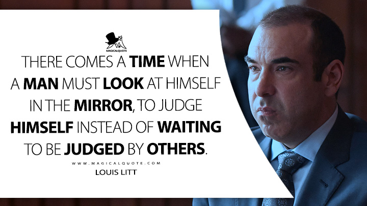 There comes a time when a man must look at himself in the mirror, to judge himself instead of waiting to be judged by others. - Louis Litt (Suits TV Series USA Quotes)