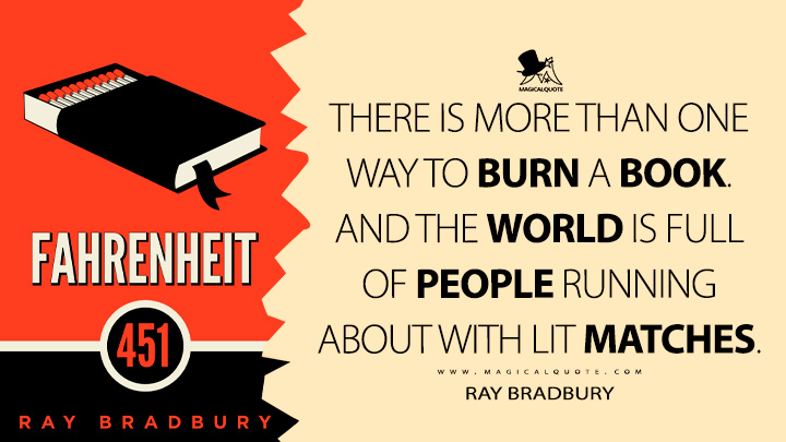 There is more than one way to burn a book. And the world is full of people running about with lit matches. - Ray Bradbury (Fahrenheit 451 Quotes)