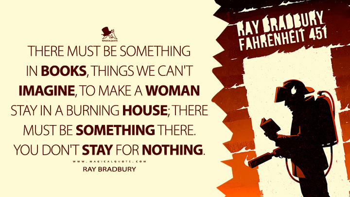 There must be something in books, things we can't imagine, to make a woman stay in a burning house; there must be something there. You don't stay for nothing. - Ray Bradbury (Fahrenheit 451 Quotes)