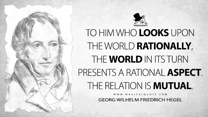 To him who looks upon the world rationally, the world in its turn presents a rational aspect. The relation is mutual. - Georg Wilhelm Friedrich Hegel (Lectures on the Philosophy of History Quotes)