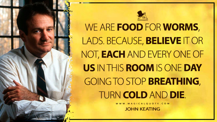 We are food for worms, lads. Because, believe it or not, each and every one of us in this room is one day going to stop breathing, turn cold and die. - John Keating (Dead Poets Society Quotes)
